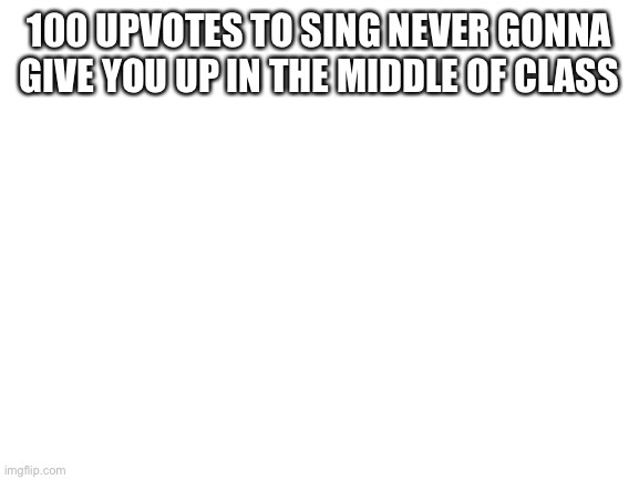 Do it | 100 UPVOTES TO SING NEVER GONNA GIVE YOU UP IN THE MIDDLE OF CLASS | image tagged in blank white template | made w/ Imgflip meme maker