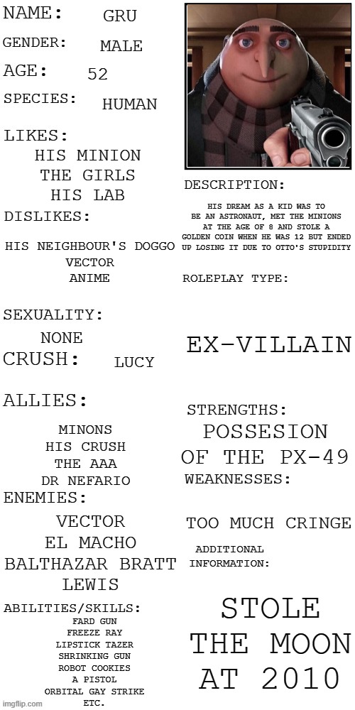 My first updated roleplay | GRU; MALE; 52; HUMAN; HIS MINION
THE GIRLS
HIS LAB; HIS DREAM AS A KID WAS TO BE AN ASTRONAUT, MET THE MINIONS AT THE AGE OF 8 AND STOLE A GOLDEN COIN WHEN HE WAS 12 BUT ENDED UP LOSING IT DUE TO OTTO'S STUPIDITY; HIS NEIGHBOUR'S DOGGO
VECTOR
ANIME; EX-VILLAIN; NONE; LUCY; POSSESION OF THE PX-49; MINONS
HIS CRUSH
THE AAA
DR NEFARIO; TOO MUCH CRINGE; VECTOR
EL MACHO
BALTHAZAR BRATT
LEWIS; STOLE THE MOON AT 2010; FARD GUN
FREEZE RAY
LIPSTICK TAZER
SHRINKING GUN
ROBOT COOKIES
A PISTOL
ORBITAL GAY STRIKE
ETC. | image tagged in updated roleplay oc showcase | made w/ Imgflip meme maker