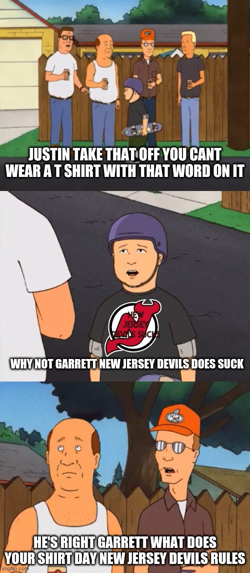 New Jersey Devils Tee Shirt Meme | JUSTIN TAKE THAT OFF YOU CANT WEAR A T SHIRT WITH THAT WORD ON IT; NEW JERSEY DEVILS SUCKS; WHY NOT GARRETT NEW JERSEY DEVILS DOES SUCK; HE'S RIGHT GARRETT WHAT DOES YOUR SHIRT DAY NEW JERSEY DEVILS RULES | image tagged in bobby's controversial shirt,new jersey devils,king of the hill | made w/ Imgflip meme maker