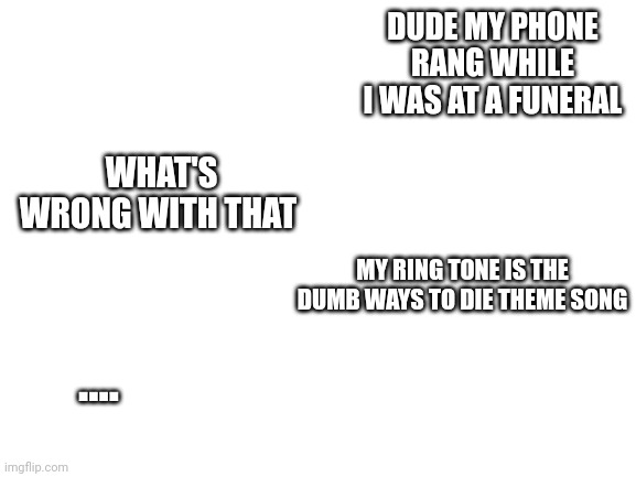 Lol | DUDE MY PHONE RANG WHILE I WAS AT A FUNERAL; WHAT'S WRONG WITH THAT; MY RING TONE IS THE DUMB WAYS TO DIE THEME SONG; .... | image tagged in blank white template | made w/ Imgflip meme maker