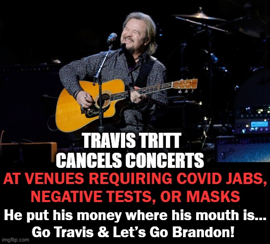 "A sacrifice I’m willing to make to stand up for the freedoms that generations of Americans have enjoyed for their entire lifeti | TRAVIS TRITT CANCELS CONCERTS; AT VENUES REQUIRING COVID JABS,
NEGATIVE TESTS, OR MASKS; He put his money where his mouth is...
Go Travis & Let’s Go Brandon! | image tagged in politics,liberal vs conservative,covid jabs,freedom,patriot,stand up | made w/ Imgflip meme maker