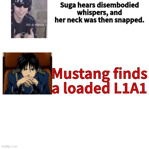 Blank Transparent Square Meme | Suga hears disembodied whispers, and her neck was then snapped. Mustang finds a loaded L1A1 | image tagged in memes,blank transparent square | made w/ Imgflip meme maker