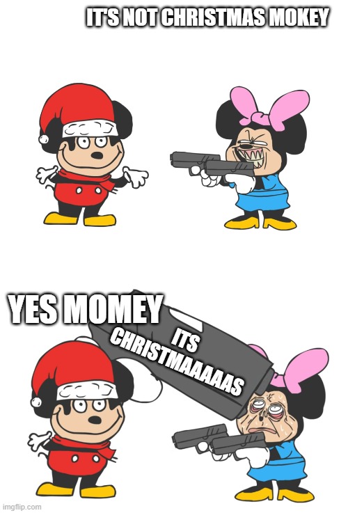 its christmaaaaaaaaaaaaaaaaaaaaaaaaaaaaaaaaaaaaaaaaaaaaaaaaaaaaaaaas | IT'S NOT CHRISTMAS MOKEY; YES MOMEY; ITS CHRISTMAAAAAS | image tagged in mokey mouse | made w/ Imgflip meme maker
