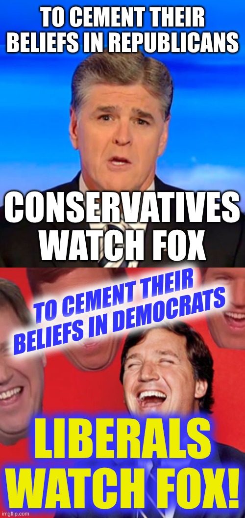 truth and truth | TO CEMENT THEIR BELIEFS IN REPUBLICANS; CONSERVATIVES
WATCH FOX; TO CEMENT THEIR BELIEFS IN DEMOCRATS; LIBERALS
WATCH FOX! | image tagged in sean hannity tucker carlson laughing,stupid people,fox news,fake news,liberal vs conservative,junk news | made w/ Imgflip meme maker