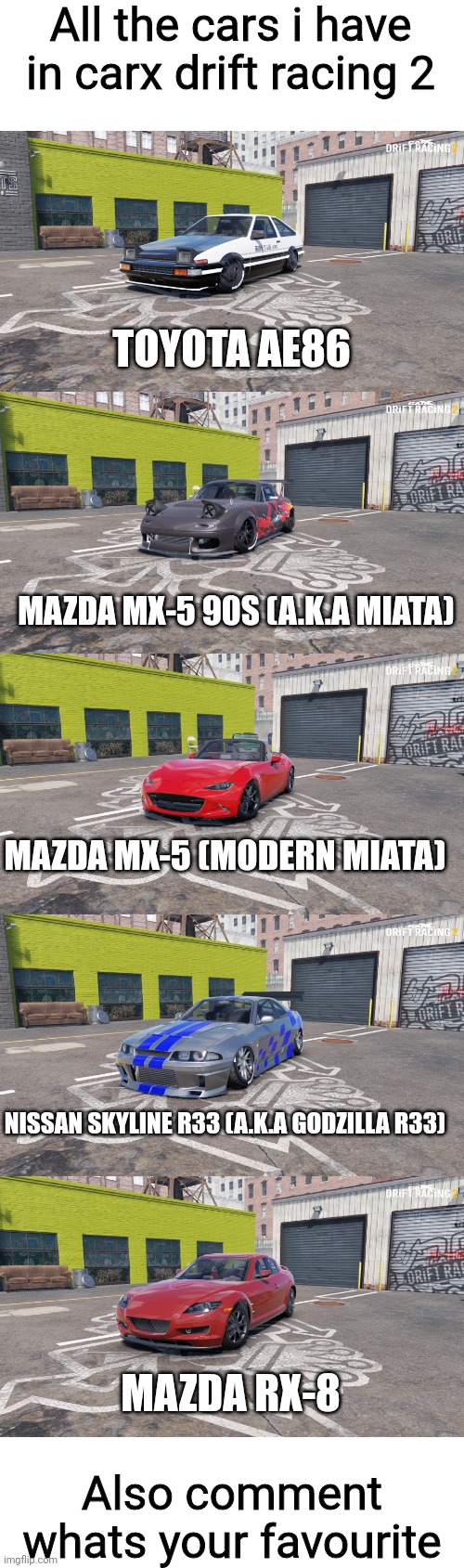 All the cars i have in carx drift racing 2; TOYOTA AE86; MAZDA MX-5 90S (A.K.A MIATA); MAZDA MX-5 (MODERN MIATA); NISSAN SKYLINE R33 (A.K.A GODZILLA R33); MAZDA RX-8; Also comment whats your favourite | made w/ Imgflip meme maker