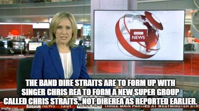 BBC Newsflash | THE BAND DIRE STRAITS ARE TO FORM UP WITH SINGER CHRIS REA TO FORM A NEW SUPER GROUP CALLED CHRIS STRAITS,  NOT DIREREA AS REPORTED EARLIER. | image tagged in bbc newsflash | made w/ Imgflip meme maker