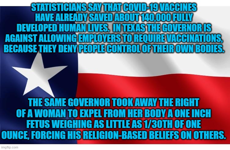 I guess they see personal freedom through stained glass glasses. | STATISTICIANS SAY THAT COVID-19 VACCINES HAVE ALREADY SAVED ABOUT 140,000 FULLY DEVELOPED HUMAN LIVES.  IN TEXAS THE GOVERNOR IS AGAINST ALLOWING EMPLOYERS TO REQUIRE VACCINATIONS, BECAUSE THEY DENY PEOPLE CONTROL OF THEIR OWN BODIES. THE SAME GOVERNOR TOOK AWAY THE RIGHT OF A WOMAN TO EXPEL FROM HER BODY A ONE INCH FETUS WEIGHING AS LITTLE AS 1/30TH OF ONE OUNCE, FORCING HIS RELIGION-BASED BELIEFS ON OTHERS. | image tagged in politics | made w/ Imgflip meme maker