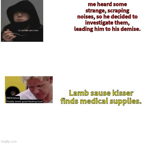 Blank Transparent Square Meme | me heard some strange, scraping noises, so he decided to investigate them, leading him to his demise. Lamb sause kisser finds medical supplies. | image tagged in memes,blank transparent square | made w/ Imgflip meme maker