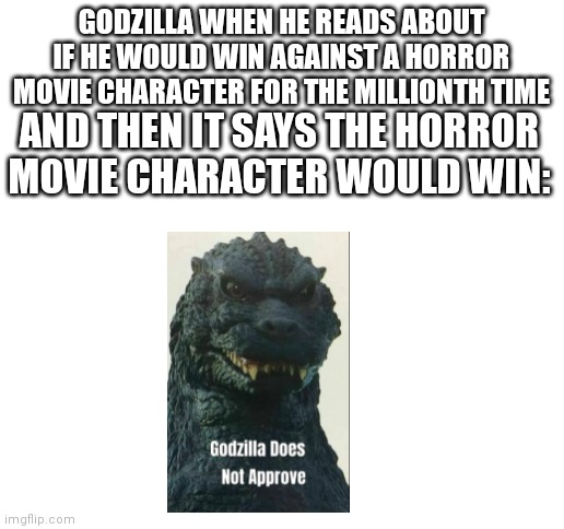 Can people just stop being biased towards other creatures? Surely Godzilla could take on Freddy Kreuger before being taken to th | GODZILLA WHEN HE READS ABOUT IF HE WOULD WIN AGAINST A HORROR MOVIE CHARACTER FOR THE MILLIONTH TIME; AND THEN IT SAYS THE HORROR MOVIE CHARACTER WOULD WIN: | image tagged in blank white template | made w/ Imgflip meme maker