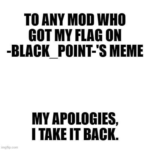 I judged to early, I dearly apologize. | TO ANY MOD WHO GOT MY FLAG ON -BLACK_P0INT-'S MEME; MY APOLOGIES, I TAKE IT BACK. | image tagged in memes,blank transparent square | made w/ Imgflip meme maker