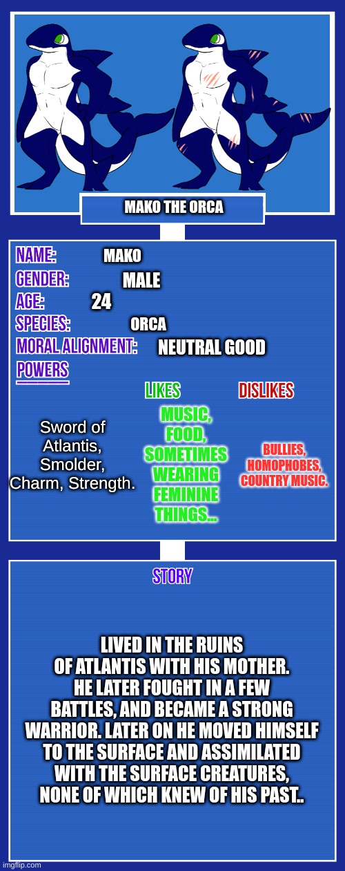 Mako's Official OC Sheet. | MAKO THE ORCA; MAKO; MALE; 24; ORCA; NEUTRAL GOOD; Sword of Atlantis, Smolder, Charm, Strength. MUSIC, FOOD, SOMETIMES WEARING FEMININE THINGS... BULLIES, HOMOPHOBES, COUNTRY MUSIC. LIVED IN THE RUINS OF ATLANTIS WITH HIS MOTHER. HE LATER FOUGHT IN A FEW BATTLES, AND BECAME A STRONG WARRIOR. LATER ON HE MOVED HIMSELF TO THE SURFACE AND ASSIMILATED WITH THE SURFACE CREATURES, NONE OF WHICH KNEW OF HIS PAST.. | image tagged in oc full showcase v2 | made w/ Imgflip meme maker