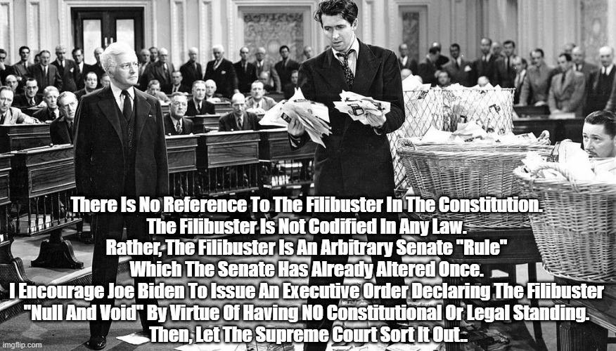 "The Filibuster Is Not Mentioned In The Constitution, Nor Is It Codified In Law | There Is No Reference To The Filibuster In The Constitution. 
The Filibuster Is Not Codified In Any Law. 
Rather, The Filibuster Is An Arbitrary Senate "Rule" 
Which The Senate Has Already Altered Once. 
I Encourage Joe Biden To Issue An Executive Order Declaring The Filibuster 
"Null And Void" By Virtue Of Having NO Constitutional Or Legal Standing. 
Then, Let The Supreme Court Sort It Out.. | image tagged in filibuster,cloture,jimmy steward,executive order,supreme court,mr smith goes to washington | made w/ Imgflip meme maker