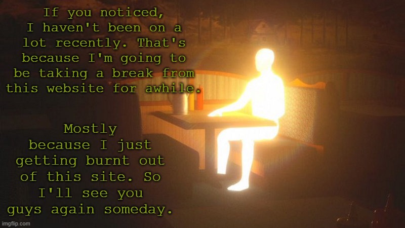 actually important | If you noticed, I haven't been on a lot recently. That's because I'm going to be taking a break from this website for awhile. Mostly because I just getting burnt out of this site. So I'll see you guys again someday. | image tagged in glowing guy | made w/ Imgflip meme maker