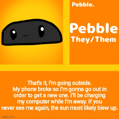 Pebble | That's it, I'm going outside. My phone broke so I'm gonna go out in order to get a new one. I'll be charging my computer while I'm away. If you never see me again, the sun most likely blew up. | image tagged in pebble | made w/ Imgflip meme maker