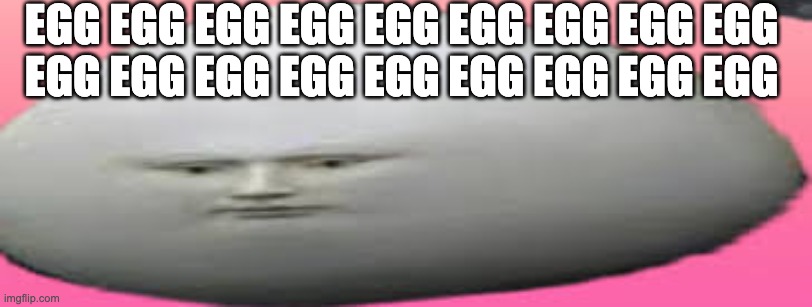 EGG EGG EGG | EGG EGG EGG EGG EGG EGG EGG EGG EGG 
EGG EGG EGG EGG EGG EGG EGG EGG EGG | image tagged in egg egg egg egg | made w/ Imgflip meme maker