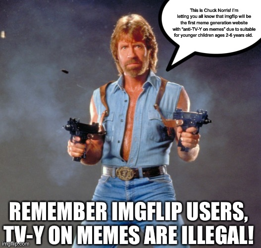 Please NEVER make TV-Y on memes here in imgflip ever again. THIS IS A VERY IMPORTANT ANNOUNCEMENT FOR IMGFLIP!!! | This is Chuck Norris! I’m letting you all know that imgflip will be the first meme generation website with “anti-TV-Y on memes” due to suitable for younger children ages 2-6 years old. REMEMBER IMGFLIP USERS, TV-Y ON MEMES ARE ILLEGAL! | image tagged in memes,chuck norris guns,chuck norris,anti-tv-y on memes,announcement,imgflip | made w/ Imgflip meme maker