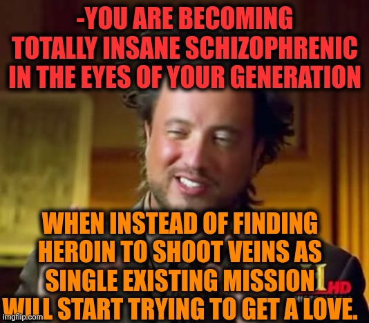 -So bored of being great impeccable. | -YOU ARE BECOMING TOTALLY INSANE SCHIZOPHRENIC IN THE EYES OF YOUR GENERATION; WHEN INSTEAD OF FINDING HEROIN TO SHOOT VEINS AS SINGLE EXISTING MISSION WILL START TRYING TO GET A LOVE. | image tagged in memes,ancient aliens,heroin,don't do drugs,theneedledrop,i will find you | made w/ Imgflip meme maker