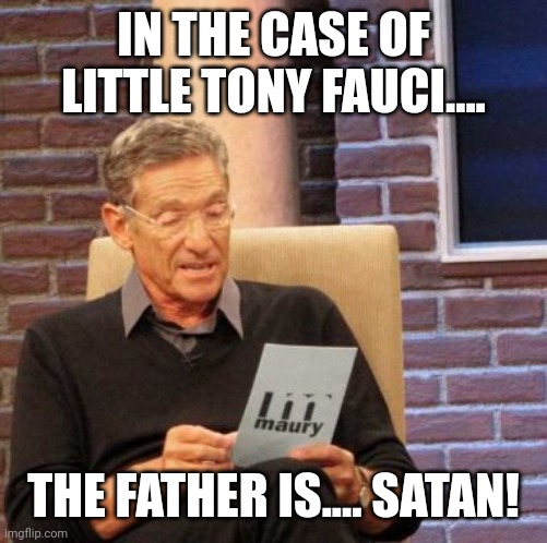 MAURY AND TONY FAUCI | IN THE CASE OF LITTLE TONY FAUCI.... THE FATHER IS.... SATAN! | image tagged in memes,maury lie detector,funny memes,maury povich,politics | made w/ Imgflip meme maker