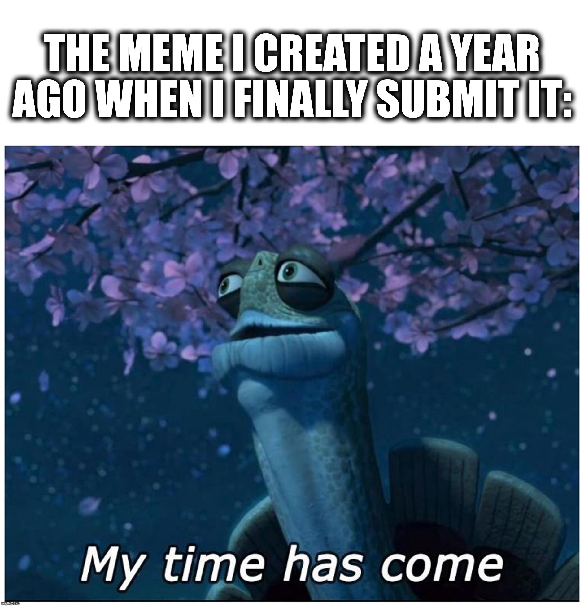 my time has come | THE MEME I CREATED A YEAR AGO WHEN I FINALLY SUBMIT IT: | image tagged in my time has come | made w/ Imgflip meme maker