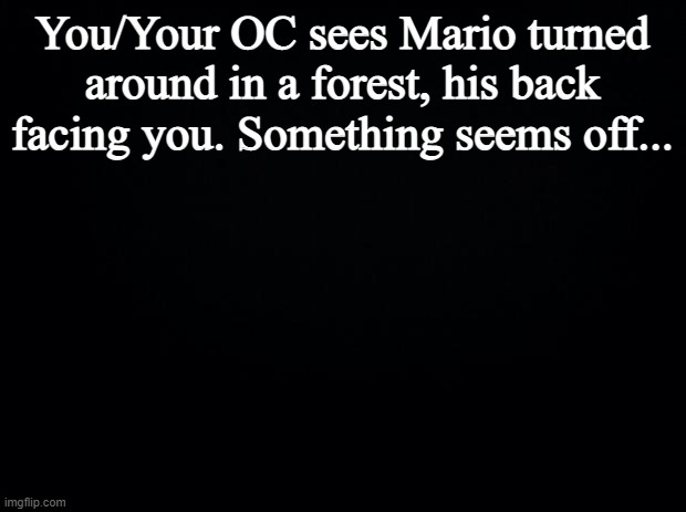 Black background | You/Your OC sees Mario turned around in a forest, his back facing you. Something seems off... | image tagged in black background | made w/ Imgflip meme maker