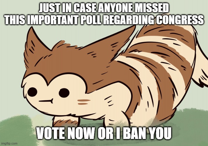 https://strawpoll.com/o7gzofe4g/r | JUST IN CASE ANYONE MISSED THIS IMPORTANT POLL REGARDING CONGRESS; VOTE NOW OR I BAN YOU | image tagged in awkward face furret,joke,it's a joke noob,i'm not banning anyone,jk imma ban you,get banned | made w/ Imgflip meme maker