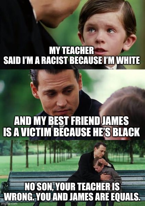 Critical Race Theory At It’s Worst. | MY TEACHER SAID I’M A RACIST BECAUSE I’M WHITE; AND MY BEST FRIEND JAMES IS A VICTIM BECAUSE HE’S BLACK; NO SON, YOUR TEACHER IS WRONG. YOU AND JAMES ARE EQUALS. | image tagged in memes,finding neverland,critical race theory,marxist splitting races | made w/ Imgflip meme maker