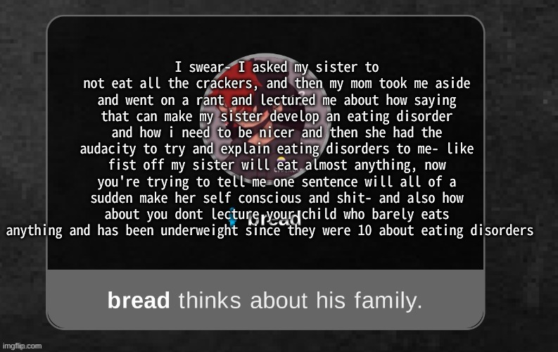 This template had become my new rant about my shitty family temp | I swear- I asked my sister to not eat all the crackers, and then my mom took me aside and went on a rant and lectured me about how saying that can make my sister develop an eating disorder and how i need to be nicer and then she had the audacity to try and explain eating disorders to me- like fist off my sister will eat almost anything, now you're trying to tell me one sentence will all of a sudden make her self conscious and shit- and also how about you dont lecture your child who barely eats anything and has been underweight since they were 10 about eating disorders | image tagged in b r e a d | made w/ Imgflip meme maker