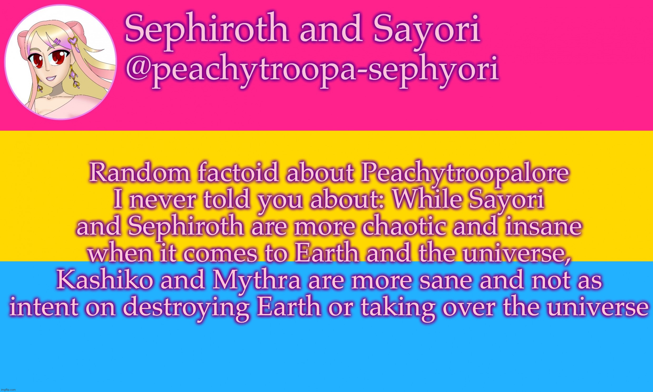 Pansexual flag or whatever | Random factoid about Peachytroopalore I never told you about: While Sayori and Sephiroth are more chaotic and insane when it comes to Earth and the universe, Kashiko and Mythra are more sane and not as intent on destroying Earth or taking over the universe | image tagged in pansexual flag or whatever | made w/ Imgflip meme maker