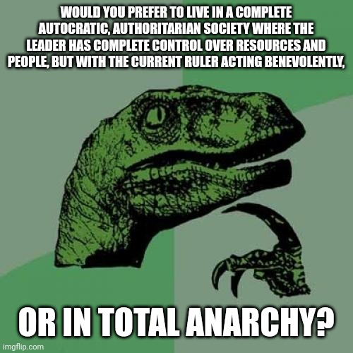 You all know which one I would choose lol. |  WOULD YOU PREFER TO LIVE IN A COMPLETE AUTOCRATIC, AUTHORITARIAN SOCIETY WHERE THE LEADER HAS COMPLETE CONTROL OVER RESOURCES AND PEOPLE, BUT WITH THE CURRENT RULER ACTING BENEVOLENTLY, OR IN TOTAL ANARCHY? | image tagged in memes,philosoraptor | made w/ Imgflip meme maker