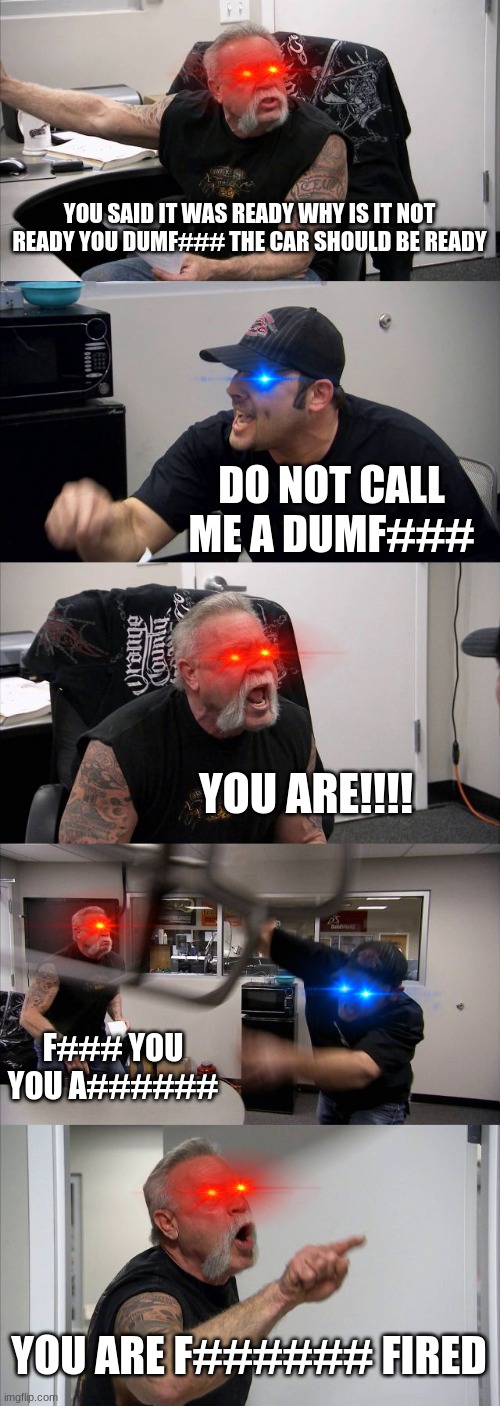 American Chopper Argument Meme | YOU SAID IT WAS READY WHY IS IT NOT READY YOU DUMF### THE CAR SHOULD BE READY; DO NOT CALL ME A DUMF###; YOU ARE!!!! F### YOU YOU A######; YOU ARE F###### FIRED | image tagged in memes,american chopper argument | made w/ Imgflip meme maker