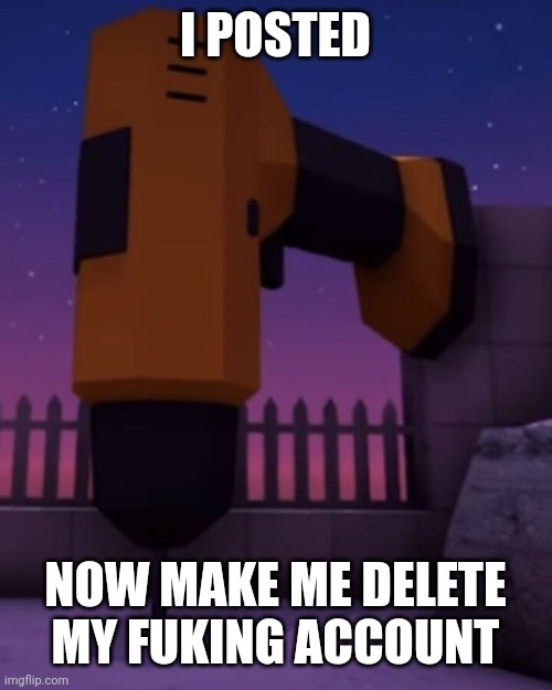 I will delete my account | I POSTED; NOW MAKE ME DELETE MY FUKING ACCOUNT | made w/ Imgflip meme maker