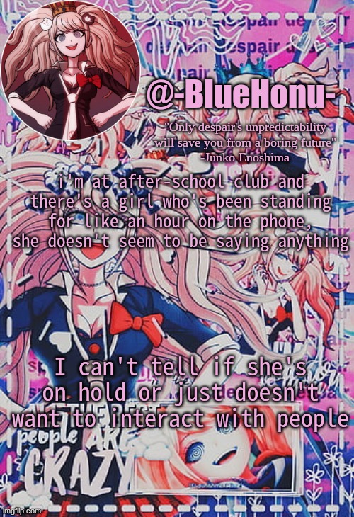 honu's despair temp | i'm at after-school club and there's a girl who's been standing for like an hour on the phone, she doesn't seem to be saying anything; I can't tell if she's on hold or just doesn't want to interact with people | image tagged in honu's despair temp | made w/ Imgflip meme maker
