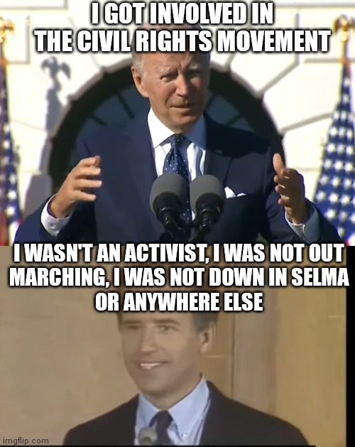 A tale of two Biden's | I GOT INVOLVED IN THE CIVIL RIGHTS MOVEMENT; I WASN'T AN ACTIVIST, I WAS NOT OUT
MARCHING, I WAS NOT DOWN IN SELMA
OR ANYWHERE ELSE | image tagged in biden,democrats,joe biden,civil rights | made w/ Imgflip meme maker