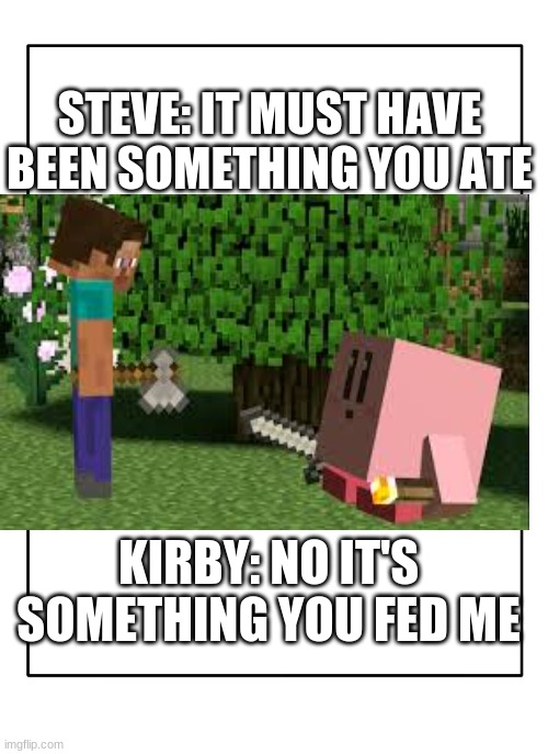 Something YOU fed ME | STEVE: IT MUST HAVE BEEN SOMETHING YOU ATE; KIRBY: NO IT'S SOMETHING YOU FED ME | image tagged in blank template,kirbo,minecraft | made w/ Imgflip meme maker