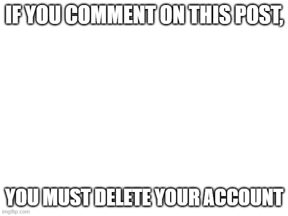 Blank White Template |  IF YOU COMMENT ON THIS POST, YOU MUST DELETE YOUR ACCOUNT | image tagged in blank white template | made w/ Imgflip meme maker