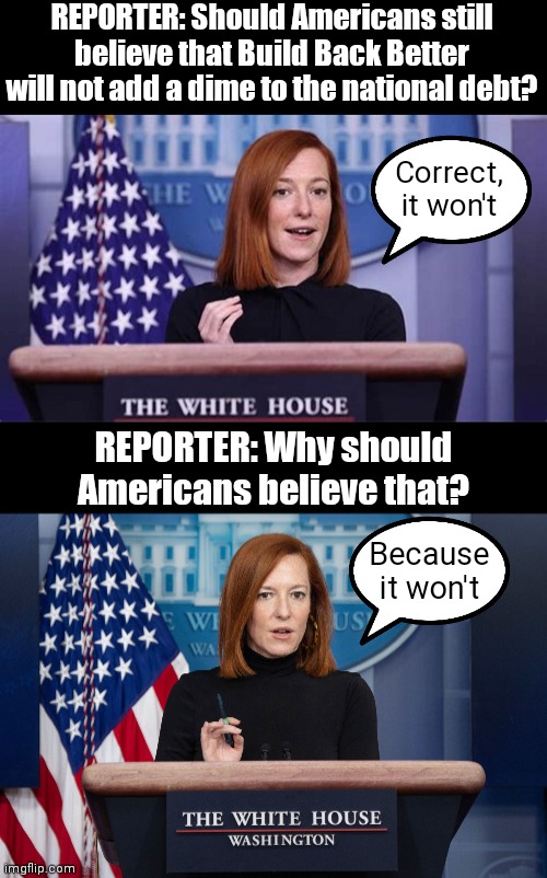 Biden Admin. always hitting us with the facts and numbers | REPORTER: Should Americans still believe that Build Back Better will not add a dime to the national debt? Correct, it won't; REPORTER: Why should Americans believe that? Because it won't | image tagged in jen psaki explains,jen psaki,biden,build back better,democrats | made w/ Imgflip meme maker