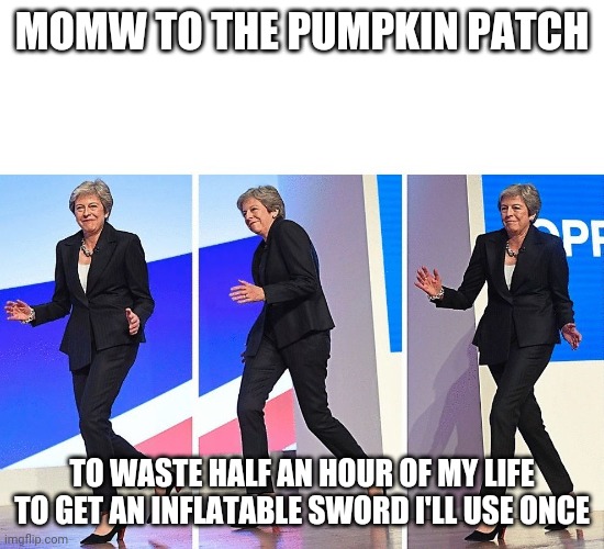 me rn | MOMW TO THE PUMPKIN PATCH; TO WASTE HALF AN HOUR OF MY LIFE TO GET AN INFLATABLE SWORD I'LL USE ONCE | image tagged in theresa may walking | made w/ Imgflip meme maker