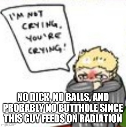 i m n o t c r y i n g y o u r e c r y i n g | NO DICK, NO BALLS, AND PROBABLY NO BUTTHOLE SINCE THIS GUY FEEDS ON RADIATION | image tagged in i m n o t c r y i n g y o u r e c r y i n g | made w/ Imgflip meme maker