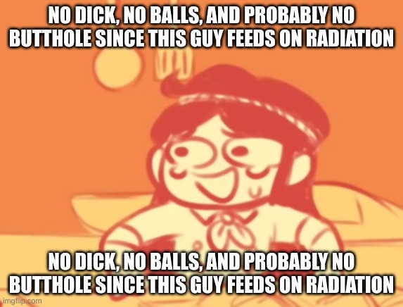 funni | NO DICK, NO BALLS, AND PROBABLY NO BUTTHOLE SINCE THIS GUY FEEDS ON RADIATION; NO DICK, NO BALLS, AND PROBABLY NO BUTTHOLE SINCE THIS GUY FEEDS ON RADIATION | image tagged in funni | made w/ Imgflip meme maker