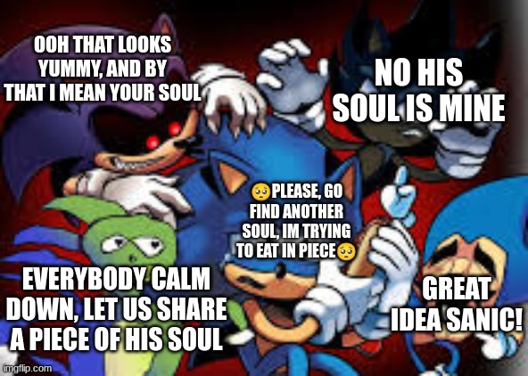 Yeah guys, leave him alone and go find another soul? | NO HIS SOUL IS MINE; OOH THAT LOOKS YUMMY, AND BY THAT I MEAN YOUR SOUL; 🥺PLEASE, GO FIND ANOTHER SOUL, IM TRYING TO EAT IN PIECE🥺; GREAT IDEA SANIC! EVERYBODY CALM DOWN, LET US SHARE A PIECE OF HIS SOUL | image tagged in scared sonic,soul,sonic the hedgehog,stop reading the tags | made w/ Imgflip meme maker