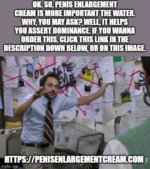 Charlie Conspiracy (Always Sunny in Philidelphia) | OK. SO, PENIS ENLARGEMENT CREAM IS MORE IMPORTANT THE WATER. WHY, YOU MAY ASK? WELL, IT HELPS YOU ASSERT DOMINANCE. IF YOU WANNA ORDER THIS, | image tagged in charlie conspiracy always sunny in philidelphia | made w/ Imgflip meme maker