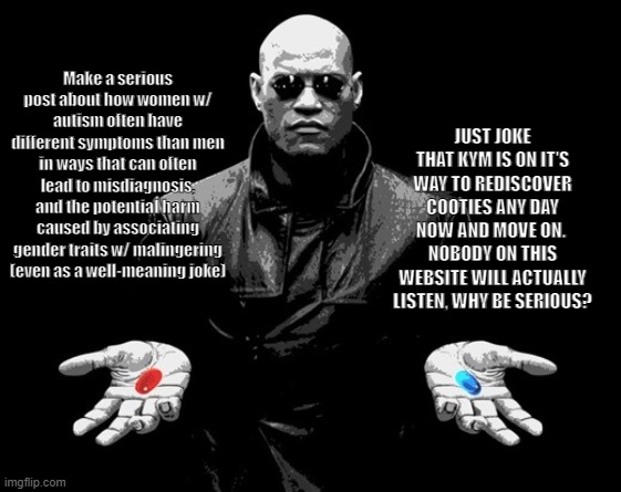 My choice for KYM | Make a serious post about how women w/ autism often have different symptoms than men in ways that can often lead to misdiagnosis, and the potential harm caused by associating gender traits w/ malingering (even as a well-meaning joke); JUST JOKE THAT KYM IS ON IT'S WAY TO REDISCOVER COOTIES ANY DAY NOW AND MOVE ON. 
NOBODY ON THIS WEBSITE WILL ACTUALLY LISTEN, WHY BE SERIOUS? | image tagged in morpheus matrix blue pill red pill,know your meme,morpheus,autism,adhd | made w/ Imgflip meme maker