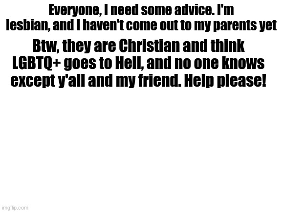 help! | Everyone, I need some advice. I'm lesbian, and I haven't come out to my parents yet; Btw, they are Christian and think LGBTQ+ goes to Hell, and no one knows except y'all and my friend. Help please! | image tagged in blank white template,lesbian,need advice,help | made w/ Imgflip meme maker