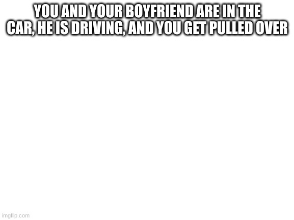 Blank White Template | YOU AND YOUR BOYFRIEND ARE IN THE CAR, HE IS DRIVING, AND YOU GET PULLED OVER | image tagged in blank white template | made w/ Imgflip meme maker