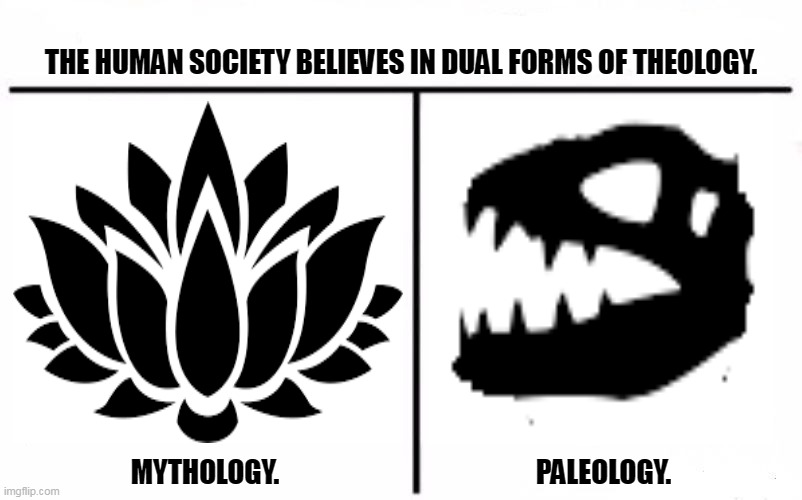 Who Would Win Blank | THE HUMAN SOCIETY BELIEVES IN DUAL FORMS OF THEOLOGY. MYTHOLOGY.                                               PALEOLOGY. | image tagged in memes,superstition,society | made w/ Imgflip meme maker