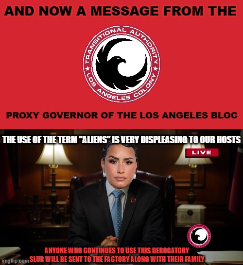 Demi Lovato be like... | AND NOW A MESSAGE FROM THE; PROXY GOVERNOR OF THE LOS ANGELES BLOC; THE USE OF THE TERM "ALIENS" IS VERY DISPLEASING TO OUR HOSTS; ANYONE WHO CONTINUES TO USE THIS DEROGATORY SLUR WILL BE SENT TO THE FACTORY ALONG WITH THEIR FAMILY | image tagged in memes,aliens,demi lovato,tv show,offensive | made w/ Imgflip meme maker