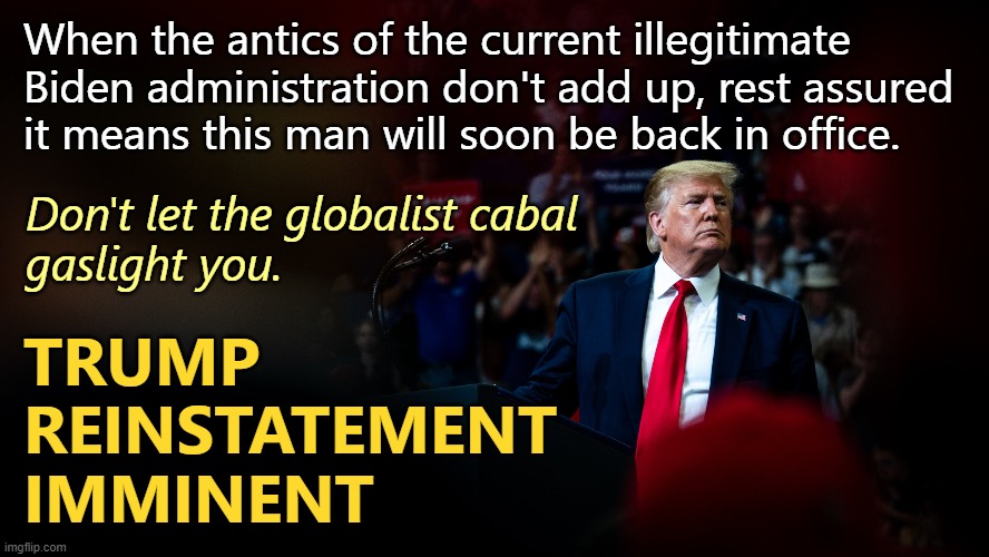 You're not crazy. The globalists are conducting information warfare. | When the antics of the current illegitimate Biden administration don't add up, rest assured
it means this man will soon be back in office. Don't let the globalist cabal
gaslight you. TRUMP
REINSTATEMENT
IMMINENT | image tagged in trump | made w/ Imgflip meme maker