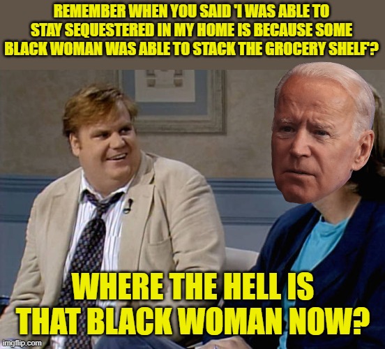 Biden's racism and how it came back to bite him. | REMEMBER WHEN YOU SAID 'I WAS ABLE TO STAY SEQUESTERED IN MY HOME IS BECAUSE SOME BLACK WOMAN WAS ABLE TO STACK THE GROCERY SHELF'? WHERE THE HELL IS THAT BLACK WOMAN NOW? | image tagged in remember when | made w/ Imgflip meme maker