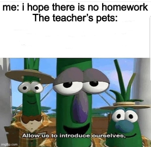 I hate the teacher’s pet so i decided to make a meme on them | me: i hope there is no homework


The teacher’s pets: | image tagged in allow us to introduce ourselves | made w/ Imgflip meme maker