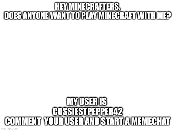 wadaya say?? | HEY MINECRAFTERS,
DOES ANYONE WANT TO PLAY MINECRAFT WITH ME? MY USER IS 
COSSIESTPEPPER42
COMMENT  YOUR USER AND START A MEMECHAT | image tagged in blank white template | made w/ Imgflip meme maker